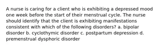 A nurse is caring for a client who is exhibiting a depressed mood one week before the start of their menstrual cycle. The nurse should identify that the client is exhibiting manifestations consistent with which of the following disorders? a. bipolar disorder b. cyclothymic disorder c. postpartum depression d. premenstrual dysphoric disorder