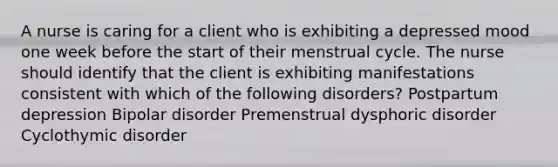 A nurse is caring for a client who is exhibiting a depressed mood one week before the start of their menstrual cycle. The nurse should identify that the client is exhibiting manifestations consistent with which of the following disorders? Postpartum depression Bipolar disorder Premenstrual dysphoric disorder Cyclothymic disorder