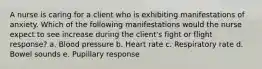 A nurse is caring for a client who is exhibiting manifestations of anxiety. Which of the following manifestations would the nurse expect to see increase during the client's fight or flight response? a. Blood pressure b. Heart rate c. Respiratory rate d. Bowel sounds e. Pupillary response