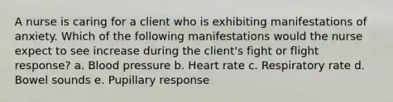 A nurse is caring for a client who is exhibiting manifestations of anxiety. Which of the following manifestations would the nurse expect to see increase during the client's fight or flight response? a. Blood pressure b. Heart rate c. Respiratory rate d. Bowel sounds e. Pupillary response