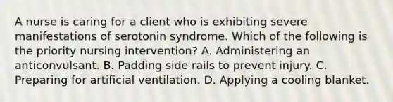 A nurse is caring for a client who is exhibiting severe manifestations of serotonin syndrome. Which of the following is the priority nursing intervention? A. Administering an anticonvulsant. B. Padding side rails to prevent injury. C. Preparing for artificial ventilation. D. Applying a cooling blanket.