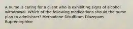 A nurse is caring for a client who is exhibiting signs of alcohol withdrawal. Which of the following medications should the nurse plan to administer? Methadone Disulfiram Diazepam Buprenorphine