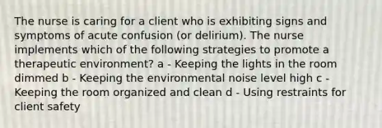 The nurse is caring for a client who is exhibiting signs and symptoms of acute confusion (or delirium). The nurse implements which of the following strategies to promote a therapeutic environment? a - Keeping the lights in the room dimmed b - Keeping the environmental noise level high c - Keeping the room organized and clean d - Using restraints for client safety