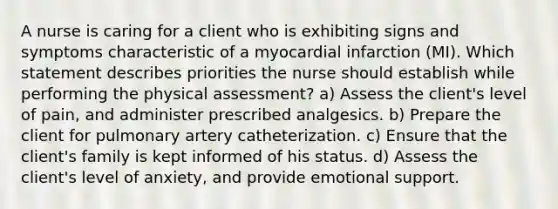 A nurse is caring for a client who is exhibiting signs and symptoms characteristic of a myocardial infarction (MI). Which statement describes priorities the nurse should establish while performing the physical assessment? a) Assess the client's level of pain, and administer prescribed analgesics. b) Prepare the client for pulmonary artery catheterization. c) Ensure that the client's family is kept informed of his status. d) Assess the client's level of anxiety, and provide emotional support.