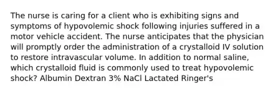 The nurse is caring for a client who is exhibiting signs and symptoms of hypovolemic shock following injuries suffered in a motor vehicle accident. The nurse anticipates that the physician will promptly order the administration of a crystalloid IV solution to restore intravascular volume. In addition to normal saline, which crystalloid fluid is commonly used to treat hypovolemic shock? Albumin Dextran 3% NaCl Lactated Ringer's