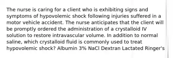 The nurse is caring for a client who is exhibiting signs and symptoms of hypovolemic shock following injuries suffered in a motor vehicle accident. The nurse anticipates that the client will be promptly ordered the administration of a crystalloid IV solution to restore intravascular volume. In addition to normal saline, which crystalloid fluid is commonly used to treat hypovolemic shock? Albumin 3% NaCl Dextran Lactated Ringer's