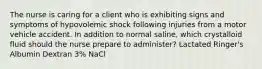 The nurse is caring for a client who is exhibiting signs and symptoms of hypovolemic shock following injuries from a motor vehicle accident. In addition to normal saline, which crystalloid fluid should the nurse prepare to administer? Lactated Ringer's Albumin Dextran 3% NaCl