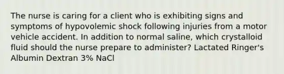 The nurse is caring for a client who is exhibiting signs and symptoms of hypovolemic shock following injuries from a motor vehicle accident. In addition to normal saline, which crystalloid fluid should the nurse prepare to administer? Lactated Ringer's Albumin Dextran 3% NaCl