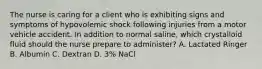 The nurse is caring for a client who is exhibiting signs and symptoms of hypovolemic shock following injuries from a motor vehicle accident. In addition to normal saline, which crystalloid fluid should the nurse prepare to administer? A. Lactated Ringer B. Albumin C. Dextran D. 3% NaCl