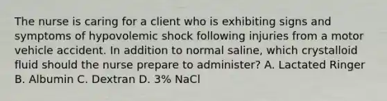 The nurse is caring for a client who is exhibiting signs and symptoms of hypovolemic shock following injuries from a motor vehicle accident. In addition to normal saline, which crystalloid fluid should the nurse prepare to administer? A. Lactated Ringer B. Albumin C. Dextran D. 3% NaCl