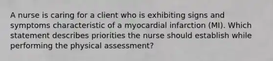 A nurse is caring for a client who is exhibiting signs and symptoms characteristic of a myocardial infarction (MI). Which statement describes priorities the nurse should establish while performing the physical assessment?