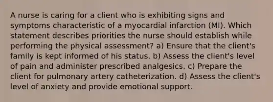 A nurse is caring for a client who is exhibiting signs and symptoms characteristic of a myocardial infarction (MI). Which statement describes priorities the nurse should establish while performing the physical assessment? a) Ensure that the client's family is kept informed of his status. b) Assess the client's level of pain and administer prescribed analgesics. c) Prepare the client for pulmonary artery catheterization. d) Assess the client's level of anxiety and provide emotional support.