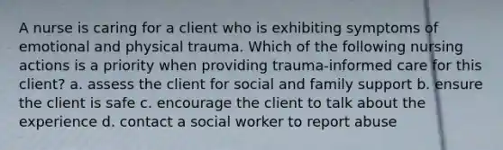 A nurse is caring for a client who is exhibiting symptoms of emotional and physical trauma. Which of the following nursing actions is a priority when providing trauma-informed care for this client? a. assess the client for social and family support b. ensure the client is safe c. encourage the client to talk about the experience d. contact a social worker to report abuse