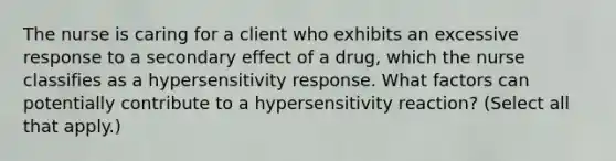 The nurse is caring for a client who exhibits an excessive response to a secondary effect of a drug, which the nurse classifies as a hypersensitivity response. What factors can potentially contribute to a hypersensitivity reaction? (Select all that apply.)