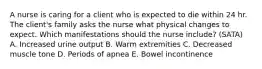 A nurse is caring for a client who is expected to die within 24 hr. The client's family asks the nurse what physical changes to expect. Which manifestations should the nurse include? (SATA) A. Increased urine output B. Warm extremities C. Decreased muscle tone D. Periods of apnea E. Bowel incontinence