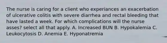 The nurse is caring for a client who experiances an exacerbation of ulcerative colitis with severe diarrhea and rectal bleeding that have lasted a week. For which complications will the nurse asses? select all that apply. A. Increased BUN B. Hypokalemia C. Leukocytosis D. Anemia E. Hyponatremia