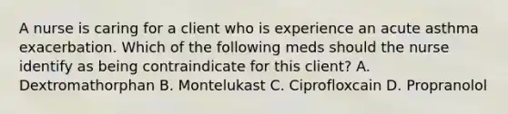 A nurse is caring for a client who is experience an acute asthma exacerbation. Which of the following meds should the nurse identify as being contraindicate for this client? A. Dextromathorphan B. Montelukast C. Ciprofloxcain D. Propranolol