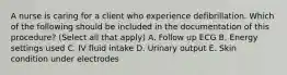 A nurse is caring for a client who experience defibrillation. Which of the following should be included in the documentation of this procedure? (Select all that apply) A. Follow up ECG B. Energy settings used C. IV fluid intake D. Urinary output E. Skin condition under electrodes