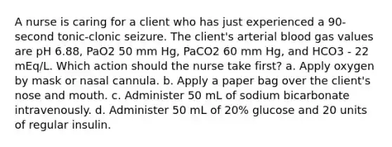 A nurse is caring for a client who has just experienced a 90-second tonic-clonic seizure. The client's arterial blood gas values are pH 6.88, PaO2 50 mm Hg, PaCO2 60 mm Hg, and HCO3 - 22 mEq/L. Which action should the nurse take first? a. Apply oxygen by mask or nasal cannula. b. Apply a paper bag over the client's nose and mouth. c. Administer 50 mL of sodium bicarbonate intravenously. d. Administer 50 mL of 20% glucose and 20 units of regular insulin.