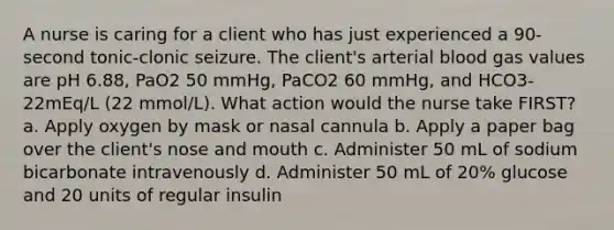 A nurse is caring for a client who has just experienced a 90-second tonic-clonic seizure. The client's arterial blood gas values are pH 6.88, PaO2 50 mmHg, PaCO2 60 mmHg, and HCO3- 22mEq/L (22 mmol/L). What action would the nurse take FIRST? a. Apply oxygen by mask or nasal cannula b. Apply a paper bag over the client's nose and mouth c. Administer 50 mL of sodium bicarbonate intravenously d. Administer 50 mL of 20% glucose and 20 units of regular insulin