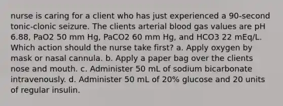 nurse is caring for a client who has just experienced a 90-second tonic-clonic seizure. The clients arterial blood gas values are pH 6.88, PaO2 50 mm Hg, PaCO2 60 mm Hg, and HCO3 22 mEq/L. Which action should the nurse take first? a. Apply oxygen by mask or nasal cannula. b. Apply a paper bag over the clients nose and mouth. c. Administer 50 mL of sodium bicarbonate intravenously. d. Administer 50 mL of 20% glucose and 20 units of regular insulin.