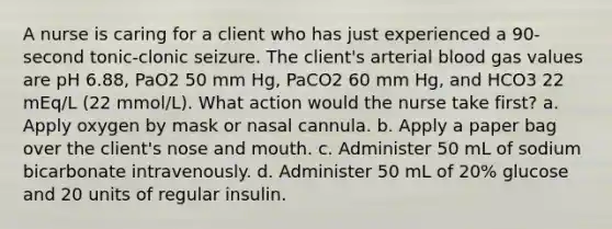 A nurse is caring for a client who has just experienced a 90-second tonic-clonic seizure. The client's arterial blood gas values are pH 6.88, PaO2 50 mm Hg, PaCO2 60 mm Hg, and HCO3 22 mEq/L (22 mmol/L). What action would the nurse take first? a. Apply oxygen by mask or nasal cannula. b. Apply a paper bag over the client's nose and mouth. c. Administer 50 mL of sodium bicarbonate intravenously. d. Administer 50 mL of 20% glucose and 20 units of regular insulin.