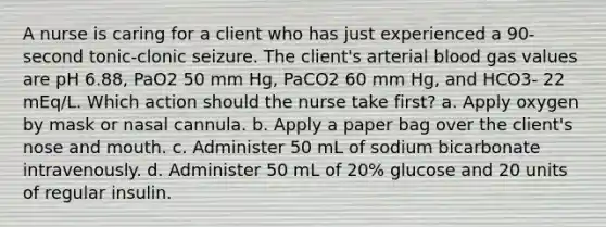 A nurse is caring for a client who has just experienced a 90-second tonic-clonic seizure. The client's arterial blood gas values are pH 6.88, PaO2 50 mm Hg, PaCO2 60 mm Hg, and HCO3- 22 mEq/L. Which action should the nurse take first? a. Apply oxygen by mask or nasal cannula. b. Apply a paper bag over the client's nose and mouth. c. Administer 50 mL of sodium bicarbonate intravenously. d. Administer 50 mL of 20% glucose and 20 units of regular insulin.