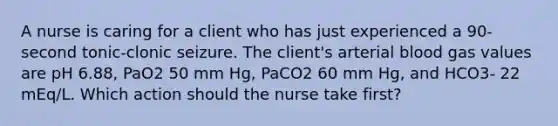 A nurse is caring for a client who has just experienced a 90-second tonic-clonic seizure. The client's arterial blood gas values are pH 6.88, PaO2 50 mm Hg, PaCO2 60 mm Hg, and HCO3- 22 mEq/L. Which action should the nurse take first?