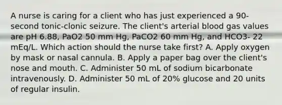 A nurse is caring for a client who has just experienced a 90-second tonic-clonic seizure. The client's arterial blood gas values are pH 6.88, PaO2 50 mm Hg, PaCO2 60 mm Hg, and HCO3- 22 mEq/L. Which action should the nurse take first? A. Apply oxygen by mask or nasal cannula. B. Apply a paper bag over the client's nose and mouth. C. Administer 50 mL of sodium bicarbonate intravenously. D. Administer 50 mL of 20% glucose and 20 units of regular insulin.