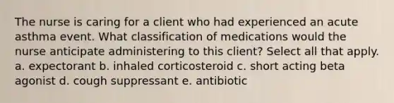 The nurse is caring for a client who had experienced an acute asthma event. What classification of medications would the nurse anticipate administering to this client? Select all that apply. a. expectorant b. inhaled corticosteroid c. short acting beta agonist d. cough suppressant e. antibiotic