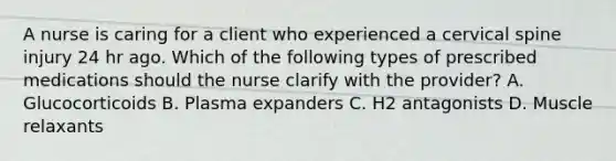 A nurse is caring for a client who experienced a cervical spine injury 24 hr ago. Which of the following types of prescribed medications should the nurse clarify with the provider? A. Glucocorticoids B. Plasma expanders C. H2 antagonists D. Muscle relaxants