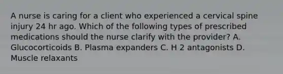 A nurse is caring for a client who experienced a cervical spine injury 24 hr ago. Which of the following types of prescribed medications should the nurse clarify with the provider? A. Glucocorticoids B. Plasma expanders C. H 2 antagonists D. Muscle relaxants