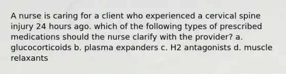 A nurse is caring for a client who experienced a cervical spine injury 24 hours ago. which of the following types of prescribed medications should the nurse clarify with the provider? a. glucocorticoids b. plasma expanders c. H2 antagonists d. muscle relaxants