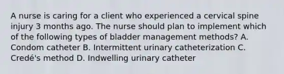 A nurse is caring for a client who experienced a cervical spine injury 3 months ago. The nurse should plan to implement which of the following types of bladder management methods? A. Condom catheter B. Intermittent urinary catheterization C. Credé's method D. Indwelling urinary catheter