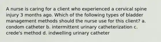 A nurse is caring for a client who experienced a cervical spine injury 3 months ago. Which of the following types of bladder management methods should the nurse use for this client? a. condom catheter b. intermittent urinary catheterization c. crede's method d. indwelling urinary catheter