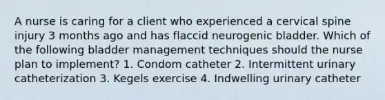 A nurse is caring for a client who experienced a cervical spine injury 3 months ago and has flaccid neurogenic bladder. Which of the following bladder management techniques should the nurse plan to implement? 1. Condom catheter 2. Intermittent urinary catheterization 3. Kegels exercise 4. Indwelling urinary catheter