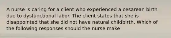 A nurse is caring for a client who experienced a cesarean birth due to dysfunctional labor. The client states that she is disappointed that she did not have natural childbirth. Which of the following responses should the nurse make