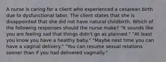 A nurse is caring for a client who experienced a cesarean birth due to dysfunctional labor. The client states that she is disappointed that she did not have natural childbirth. Which of the following responses should the nurse make? "It sounds like you are feeling sad that things didn't go as planned." "At least you know you have a healthy baby." "Maybe next time you can have a vaginal delivery." "You can resume sexual relations sooner than if you had delivered vaginally."