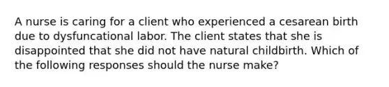 A nurse is caring for a client who experienced a cesarean birth due to dysfuncational labor. The client states that she is disappointed that she did not have natural childbirth. Which of the following responses should the nurse make?