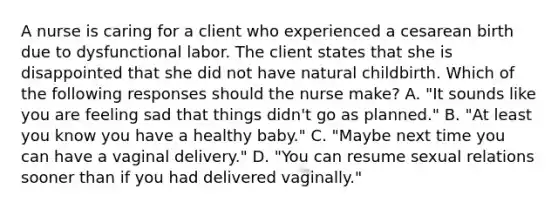 A nurse is caring for a client who experienced a cesarean birth due to dysfunctional labor. The client states that she is disappointed that she did not have natural childbirth. Which of the following responses should the nurse make? A. "It sounds like you are feeling sad that things didn't go as planned." B. "At least you know you have a healthy baby." C. "Maybe next time you can have a vaginal delivery." D. "You can resume sexual relations sooner than if you had delivered vaginally."