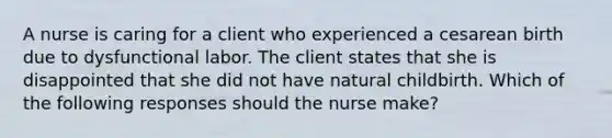 A nurse is caring for a client who experienced a cesarean birth due to dysfunctional labor. The client states that she is disappointed that she did not have natural childbirth. Which of the following responses should the nurse make?