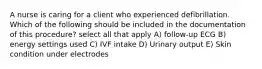 A nurse is caring for a client who experienced defibrillation. Which of the following should be included in the documentation of this procedure? select all that apply A) follow-up ECG B) energy settings used C) IVF intake D) Urinary output E) Skin condition under electrodes