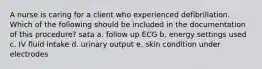 A nurse is caring for a client who experienced defibrillation. Which of the following should be included in the documentation of this procedure? sata a. follow up ECG b. energy settings used c. IV fluid intake d. urinary output e. skin condition under electrodes