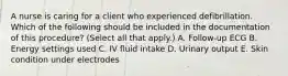 A nurse is caring for a client who experienced defibrillation. Which of the following should be included in the documentation of this procedure? (Select all that apply.) A. Follow‑up ECG B. Energy settings used C. IV fluid intake D. Urinary output E. Skin condition under electrodes