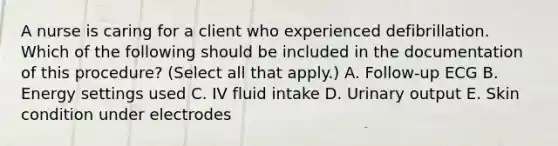 A nurse is caring for a client who experienced defibrillation. Which of the following should be included in the documentation of this procedure? (Select all that apply.) A. Follow‑up ECG B. Energy settings used C. IV fluid intake D. Urinary output E. Skin condition under electrodes