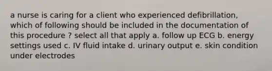 a nurse is caring for a client who experienced defibrillation, which of following should be included in the documentation of this procedure ? select all that apply a. follow up ECG b. energy settings used c. IV fluid intake d. urinary output e. skin condition under electrodes