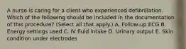 A nurse is caring for a client who experienced defibrillation. Which of the following should be included in the documentation of this procedure? (Select all that apply.) A. Follow‐up ECG B. Energy settings used C. IV fluid intake D. Urinary output E. Skin condition under electrodes