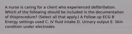 A nurse is caring for a client who experienced defibrillation. Which of the following should be included in the documentation of thisprocedure? (Select all that apply.) A Follow up ECG B Energy settings used C. IV fluid intake D. Urinary output E. Skin condition under electrodes