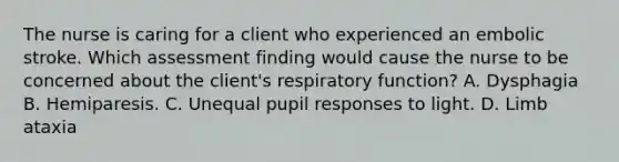 The nurse is caring for a client who experienced an embolic stroke. Which assessment finding would cause the nurse to be concerned about the client's respiratory function? A. Dysphagia B. Hemiparesis. C. Unequal pupil responses to light. D. Limb ataxia