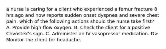 a nurse is caring for a client who experienced a femur fracture 8 hrs ago and now reports sudden onset dyspnea and severe chest pain. which of the following actions should the nurse take first? A. Provide high-flow oxygen. B. Check the client for a positive Chvostek's sign. C. Administer an IV vasopressor medication. D> Monitor the client for headache.